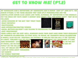 Get to know me! (Pt.2)
3
My horoscope sign & birthstone: My horoscope sign is Gemini (May 21st-June 20th). The
Gemini symbol is the twins because they have split personalities and the
constellation Gemini also looks like twins. Although, my birthstone is the Emerald.
Did you know any facts about a Gemini? How about I tell you some? Okay! They go as
follows:
-judge someone by the way they treat them
-react instantly
-multitaskers
-have interesting/exciting friends
-social butterflies/don’t like talking to depressing people
-very independent
These labels suit me very well. Whoever made them must have done their research!
My favourite celebration: To start with, I’m Indian. My favourite Indian celebration
is Diwali, also called deepavali or dipavali. In English you can call it the ‘festival
of lights’. Punjabis like me celebrate Diwali because that day (November 3rd) our
Guru Hargobind Sahib Ji won a battle and came back to his home alive. On the day
of Diwali, we do many amazing things. However, we keep it simple. Me and my
family do the following:
-call my uncles and their families
-light up some crazy fireworks
-eat sweets
-eat dinner together
-light up candles or diyas
 