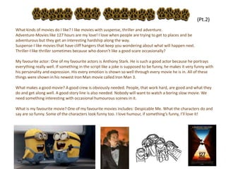 31
What kinds of movies do I like? I like movies with suspense, thriller and adventure.
Adventure-Movies like 127 hours are my love! I love when people are trying to get to places and be
adventurous but they get an interesting hardship along the way.
Suspense-I like movies that have cliff hangers that keep you wondering about what will happen next.
Thriller-I like thriller sometimes because who doesn’t like a good scare occasionally?
My favourite actor: One of my favourite actors is Anthony Stark. He is such a good actor because he portrays
everything really well. If something in the script like a joke is supposed to be funny, he makes it very funny with
his personality and expression. His every emotion is shown so well through every movie he is in. All of these
things were shown in his newest Iron Man movie called Iron Man 3.
What makes a good movie? A good crew is obviously needed. People, that work hard, are good and what they
do and get along well. A good story line is also needed. Nobody will want to watch a boring slow movie. We
need something interesting with occasional humourous scenes in it.
What is my favourite movie? One of my favourite movies includes: Despicable Me. What the characters do and
say are so funny. Some of the characters look funny too. I love humour, if something’s funny, I’ll love it!
(Pt.2)
 