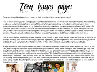 32
Every teen (most likely) experiences issues in their teen lives! Hear me rant about them!
Fear of failure-When you’re a teenager, you begin to experience more and more work mainly from school. You’re starting
to advance and university/college is coming! University/college is something you’ve been working towards since
kindergarten or pre-k. When you get to that college and university phase, everything gets complicated with studies. At
that time, if you don’t do well, it’s critical because university/college is the key to a good job. If you don’t pass the first
time, it’ll be hard because university/college take a long time and if you just quit, all those years of school were worth
almost nothing. Here is where teens fear of failure because they’re scared that they won’t do well in their lives.
Fear of failure-Failure isn’t only in school, it can be a relationship as well. When you get older, you may feel as if you’re for
example breaking your relationship with your parents. Right there, your failing to make your relationship with your mom
and dad stronger. Many teens fear that they will fail in their relationships because of their growing attitude.
School-Some teens have huge issues with school!!!!! Girls especially really make fun of , tease and spread rumors at this
time, these things are delivered in person and through the internet. Sadly, when some girls have had enough, they take
away their lives and commit suicide. Not only is that an issue but girls really start worrying about their body image and
then comes the losing weight and changing yourselves. Like, ‘’Oh that girl in school is so skinny but I’m so fat, I need to
loose weight.’’ Boys don’t have so many issues but the excluding, fighting etc. still exists. Boys also commit suicide. With
the bullying, and all the problems, girls and even some boys get anorexia and other eating disorders. This time, it’s not
about losing weight, it’s getting some of your control into of your life and ask for a cry for help because of your problem
through not eating.
 