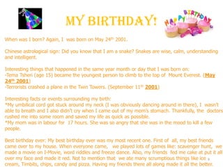 My Birthday!
9
When was I born? Again, I was born on May 24th 2001.
Chinese astrological sign: Did you know that I am a snake? Snakes are wise, calm, understanding
and intelligent.
Interesting things that happened in the same year month or day that I was born on:
-Tema Tsheri (age 15) became the youngest person to climb to the top of Mount Everest. (May
24th 2001)
-Terrorists crashed a plane in the Twin Towers. (September 11th 2001)
Interesting facts or events surrounding my birth:
*My umbilical cord got stuck around my neck (I was obviously dancing around in there), I wasn’t
able to breath and I also didn’t cry when I came out of my mom’s stomach. Thankfully, the doctors
rushed me into some room and saved my life as quick as possible.
*My mom was in labour for 17 hours. She was so angry that she was in the mood to kill a few
people.
Best birthday ever: My best birthday ever was my most recent one. First of all, my best friends
came over to my house. When everyone came, we played lots of games like: scavenger hunt, we
made a movie on I-Movie, word riddles and freeze dance. Also, my friends fed me cake at put it all
over my face and made it red. Not to mention that we ate many scrumptious things like ice
cream, Timbits, chips, candy and pizza. Having my friends there all along made it all the better.
 
