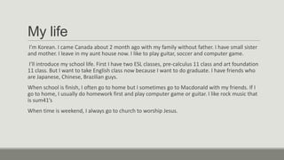 My life
I’m Korean. I came Canada about 2 month ago with my family without father. I have small sister
and mother. I leave in my aunt house now. I like to play guitar, soccer and computer game.
I’ll introduce my school life. First I have two ESL classes, pre-calculus 11 class and art foundation
11 class. But I want to take English class now because I want to do graduate. I have friends who
are Japanese, Chinese, Brazilian guys.
When school is finish, I often go to home but I sometimes go to Macdonald with my friends. If I
go to home, I usually do homework first and play computer game or guitar. I like rock music that
is sum41’s

When time is weekend, I always go to church to worship Jesus.

 