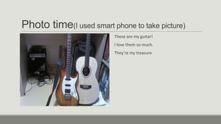 Photo time(I used smart phone to take picture)
These are my guitar!
I love them so much.
They’re my treasure

 