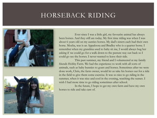 HORSEBACK RIDING
Ever since I was a little girl, my favourite animal has always
been horses. And they still are today. My first time riding was when I was
about 6 years old on my aunties horses. My dad’s sisters each had their own
horse. Mocha, was is an Appaloosa and Bradley who is a quarter horse. I
remember when my grandma used to baby sit me, I would always bug her
asking if we could go for a walk down to the pasture way out back so I
could go see the horses. I never wanted to leave their side.
This past summer, my friend and I volunteered at my family
friends Hobby Farm. We had the experience to work with all sorts of
animals, such as baby bunnies to goats and horses. Sometimes after we were
done work, Chris, the farm owner, would let us take his horses our for a ride
in the field to give them some exercise. It was so nice to go riding in the
summer, when it was nice and cool in the evening, watching the sunset. I
wish I had more time to go riding sometimes after school.
In the future, I hope to get my own farm and have my own
horses to ride and take care of.
 
