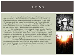 HIKING
Every month, my family and I try to get out for a long hike somewhere
up the mountain. We like to hike new trails and visit new lakes and mountains. Last
year, we went on an over night hiking trip up Mt Arrowsmith to an A-frame cabin.
We made it up just in time to watch the sunset, looking over Vancouver Island. It
took us quite a few hours to get to the top because we had 25-40lb packs to carry and
wanted to take it nice and slow. It was a hard hike, even with no packs to carry. But
the view was totally worth it. My family is very passionate about hiking.
This coming summer, we are going a hike to Cape Scott. The Cape Scott
trail is a 38km long hike on the northern tip of Vancouver Island. We will be carrying
3 days worth of food and clothes. It will take us a whole day to possibly reach halfway
up the trail. The trail isn’t straight up, climbing a mountain like Mt. Arrowsmith. It’s a
very long nice boardwalk to the end of the trail but some spots are a woodchip trail
with mud. So we have to be prepared.
I love going on these types trips because you get to spend lots of time
with your family and friends, have lots of fun, be silly and crazy, and to “unplug”
from your cell phones and everything back home. Because most places we go, doesn’t
have cell service. Which sometimes, is a good thing.
 