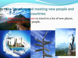 I like Traveling and meeting new people and 
countries 
When im older I want to travel to a lot of new places, 
and meet a lot new people. 
 