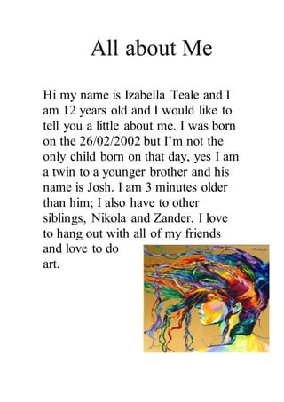 All about Me 
Hi my name is Izabella Teale and I 
am 12 years old and I would like to 
tell you a little about me. I was born 
on the 26/02/2002 but I’m not the 
only child born on that day, yes I am 
a twin to a younger brother and his 
name is Josh. I am 3 minutes older 
than him; I also have to other 
siblings, Nikola and Zander. I love 
to hang out with all of my friends 
and love to do 
art. 
 