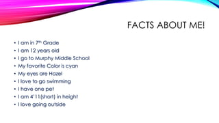 FACTS ABOUT ME!
• I am in 7th Grade
• I am 12 years old
• I go to Murphy Middle School
• My favorite Color is cyan
• My eyes are Hazel
• I love to go swimming
• I have one pet
• I am 4’11(short) in height
• I love going outside
 