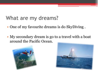 What are my dreams?
• One of my favourite dreams is do SkyDiving .
• My secondary dream is go to a travel with a boat
around the Pacific Ocean.