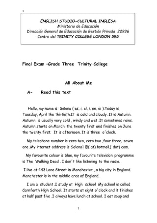 1
ENGLISH STUDIO-CULTURAL INGLESA
Ministerio de Educación
Dirección General de Educación de Gestión Privada 22936
Centro del TRINITY COLLEGE LONDON 595
1
Final Exam –Grade Three Trinity College
All About Me
A- Read this text
Hello, my name is Selena ( es, i, el, i, en, ei ).Today is
Tuesday, April the thirtieth.It is cold and cloudy. It is Autumn.
Autumn is usually very cold , windy and wet .It sometimes rains.
Autumn starts on March the twenty first and finishes on June
the twenty first. It is afternoon. It is three o´clock.
My telephone number is zero two, zero two ,four three, seven
one .My internet address is Selena1 @( at) hotmail.( dot) com.
My favourite colour is blue, my favourite television programme
is The Walking Dead . I don´t like listening to the radio.
I live at 443 Lane Street in Manchester , a big city in England.
Manchester is in the middle area of England.
I am a student .I study at High school My school is called
Carnforth High School. It starts at eight o´clock and it finishes
at half past five .I always have lunch at school. I eat soup and
 