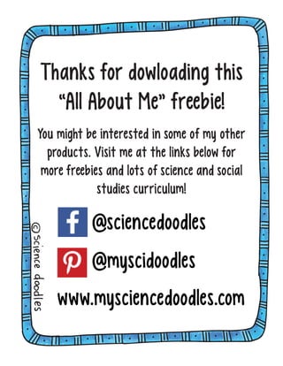 a
SCIENCE
doodles
PowerPoint
about
Thanks for dowloading this
“All About Me” freebie!
You might be interested in some of my other
products. Visit me at the links below for
more freebies and lots of science and social
studies curriculum!
@sciencedoodles
@myscidoodles
www.mysciencedoodles.com
 