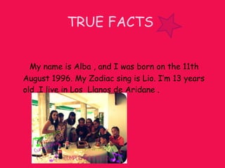TRUE FACTS My name is Alba , and I was born on the 11th August 1996. My Zodiac sing is Lio. I’m 13 years old .I live in Los Llanos de Aridane .