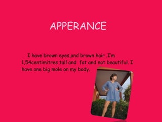 APPERANCE I have brown eyes,and brown hair .I’m 1,54centimitres tall and fat and not beautiful. I have one big mole on my body.