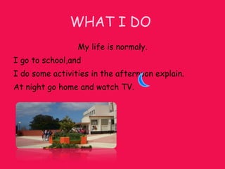 WHAT I DO My life is normaly. I go to school,and I do some activities in the afternoon explain. At night go home and watch TV. .