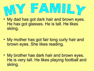 • My dad has got dark hair and brown eyes.
He has got glasses. He is tall. He likes
skiing.
• My mother has got fair long curly hair and
brown eyes. She likes reading.
• My brother has dark hair and brown eyes.
He is very tall. He likes playing football and
skiing.