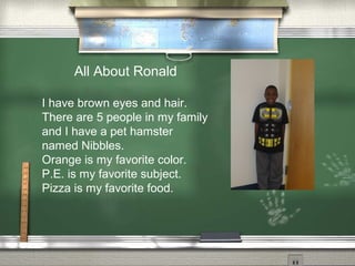 All About Ronald
I have brown eyes and hair.
There are 5 people in my family
and I have a pet hamster
named Nibbles.
Orange is my favorite color.
P.E. is my favorite subject.
Pizza is my favorite food.
 