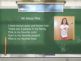 All About Rita
I have brown eyes and brown hair.
There are 4 people in my family.
Pink is my favorite color.
Gym is my favorite subject.
Ribs is my favorite food.
 