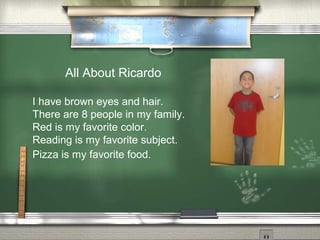 All About Ricardo
I have brown eyes and hair.
There are 8 people in my family.
Red is my favorite color.
Reading is my favorite subject.
Pizza is my favorite food.
 