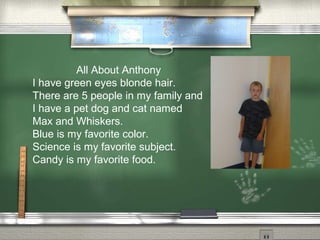 All About Anthony
I have green eyes blonde hair.
There are 5 people in my family and
I have a pet dog and cat named
Max and Whiskers.
Blue is my favorite color.
Science is my favorite subject.
Candy is my favorite food.
 
