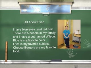All About Evan
I have blue eyes and red hair.
There are 5 people in my family
and I have a pet named Wilson.
Blue is my favorite color.
Gym is my favorite subject.
Cheese Burgers are my favorite
food.
 