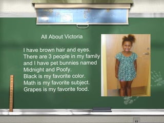 All About Victoria
I have brown hair and eyes.
There are 3 people in my family
and I have pet bunnies named
Midnight and Poofy.
Black is my favorite color.
Math is my favorite subject.
Grapes is my favorite food.
 