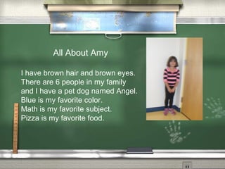 All About Amy
I have brown hair and brown eyes.
There are 6 people in my family
and I have a pet dog named Angel.
Blue is my favorite color.
Math is my favorite subject.
Pizza is my favorite food.
 