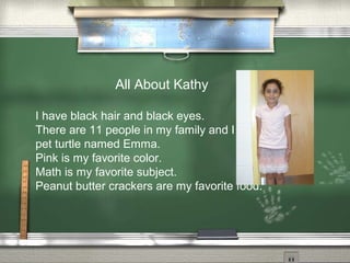 All About Kathy
I have black hair and black eyes.
There are 11 people in my family and I have a
pet turtle named Emma.
Pink is my favorite color.
Math is my favorite subject.
Peanut butter crackers are my favorite food.
 