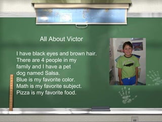 All About Victor
I have black eyes and brown hair.
There are 4 people in my
family and I have a pet
dog named Salsa.
Blue is my favorite color.
Math is my favorite subject.
Pizza is my favorite food.
 
