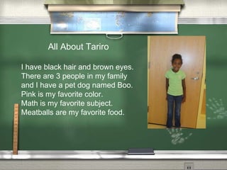 All About Tariro
I have black hair and brown eyes.
There are 3 people in my family
and I have a pet dog named Boo.
Pink is my favorite color.
Math is my favorite subject.
Meatballs are my favorite food.
 