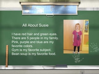 All About Susie
I have red hair and green eyes.
There are 5 people in my family.
Pink, purple and blue are my
favorite colors.
Gym is my favorite subject.
Bean soup is my favorite food.
 