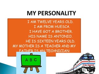 MY PERSONALITY
       I AM TWELVE YEARS OLD.
           I AM FROM HUESCA.
        I HAVE GOT A BROTHER.
        HIS NAME IS ANTONIO.
      HE IS SIXTEEN YEARS OLD.
MY MOTHER IS A TEACHER AND MY
   FATHER IS AN TECHNICIAN
 