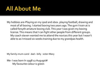 My hobbies are-Playing on my ipod and xbox. playing football, drawing and
  most of all boxing. I started boxing two years ago. The gym I train at is
  called forsyth amature boxing club. This year I was given my boxing
  license. This means that I can fight other people from different groups.
  My coach steven wanted me to attend the novices this year but I wasn’t
  able to as I missed six weeks training due to my grandpas health.




My family-mum-carol dad – billy sister-Mary

Me- I was born In 1998 12 Augugst#
     My favourite colour is green
 