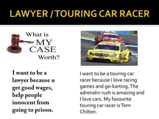 I want to be a touring car
racer because I love racing
games and go-karting. The
adrenalin rush is amazing and
I love cars. My favourite
touring car racer is Tom
Chilton.
 