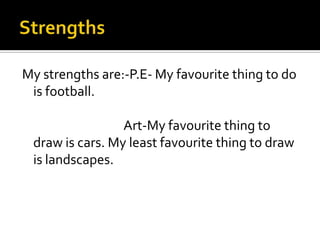 My strengths are:-P.E- My favourite thing to do
 is football.

                 Art-My favourite thing to
 draw is cars. My least favourite thing to draw
 is landscapes.
 
