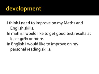I think I need to improve on my Maths and
   English skills.
In maths I would like to get good test results at
   least 90% or more.
In English I would like to improve on my
   personal reading skills.
 