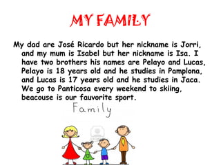 MY FAMILY
My dad are José Ricardo but her nickname is Jorri,
 and my mum is Isabel but her nickname is Isa. I
 have two brothers his names are Pelayo and Lucas,
 Pelayo is 18 years old and he studies in Pamplona,
 and Lucas is 17 years old and he studies in Jaca.
 We go to Panticosa every weekend to skiing,
 beacouse is our fauvorite sport.
 