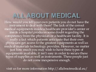 How would you tell your own patients you do not have the
instrument to deal with them? The lack of the correct
medical equipments inside a healthcare provider’s center or
inside a hospital produces some doubt regarding the
competency from the physician or a healthcare facility. It is
really a fact which patients anticipate that their own
physicians get access to the greatest equipments as well as
medical materials technology provides. However, no matter
just how much you may wish to have these types of
equipments available, it isn’t easy in order to secure these
types of supplies as well as instruments. These people just
do not come inexpensive enough.
visit us for more information http://allaboutmedical.eu/
 