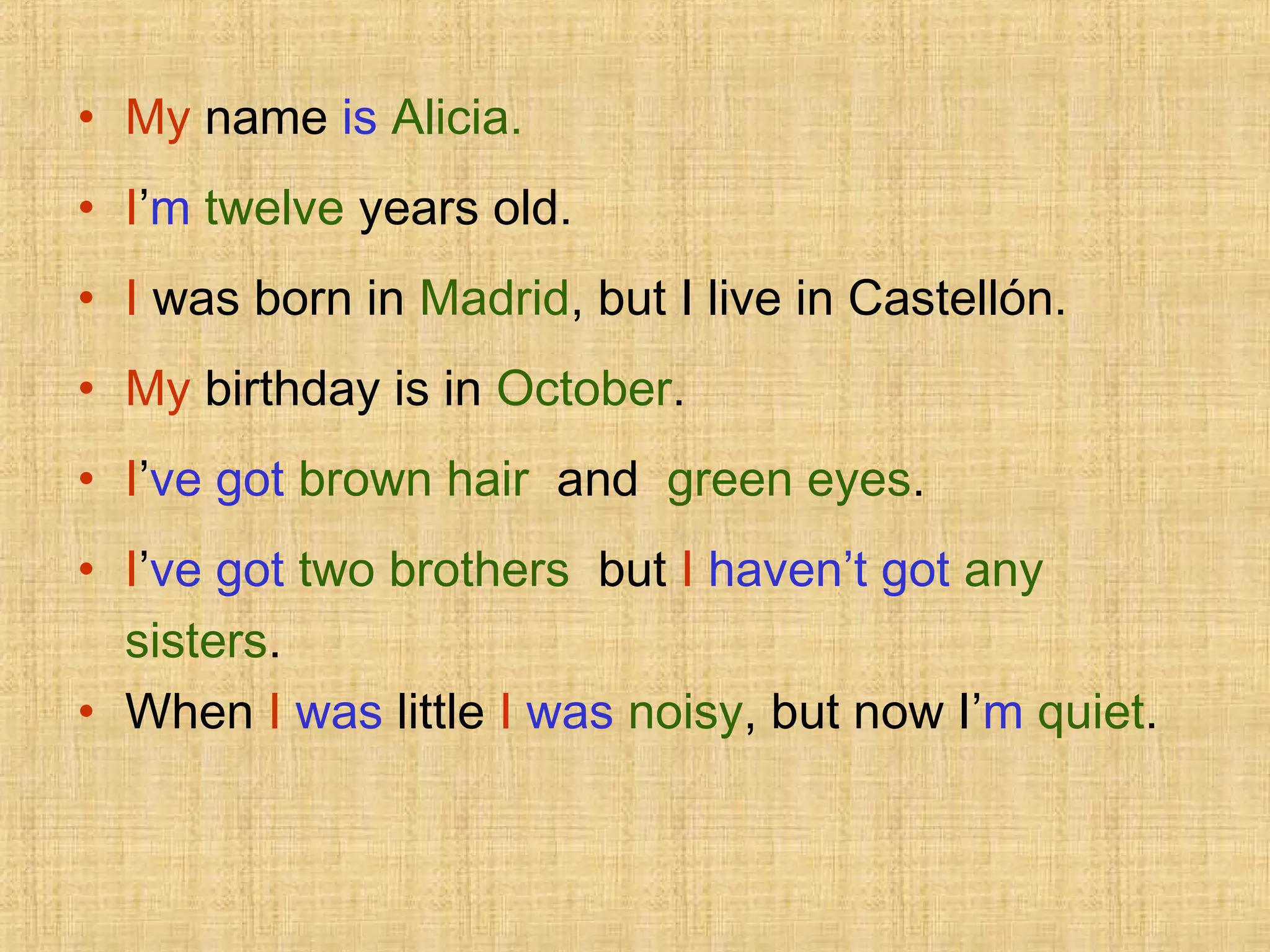 • My name is Alicia.
• I’m twelve years old.
• I was born in Madrid, but I live in Castellón.
• My birthday is in October.
• I’ve got brown hair and green eyes.
• I’ve got two brothers but I haven’t got any
sisters.
• When I was little I was noisy, but now I’m quiet.