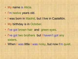 • My name is Alicia.
• I’m twelve years old.
• I was born in Madrid, but I live in Castellón.
• My birthday is in October.
• I’ve got brown hair and green eyes.
• I’ve got two brothers but I haven’t got any
sisters.
• When I was little I was noisy, but now I’m quiet.
 