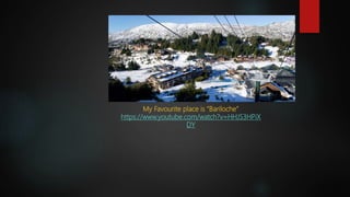 My Favourite place is “Bariloche”
https://www.youtube.com/watch?v=HHJS3HPiX
DY
 