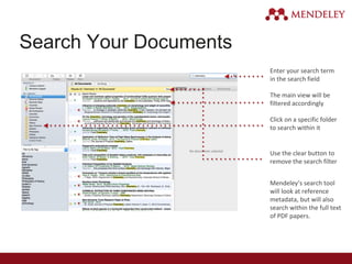 Search Your Documents
Enter your search term
in the search field
The main view will be
filtered accordingly
Click on a specific folder
to search within it
Use the clear button to
remove the search filter
Mendeley’s search tool
will look at reference
metadata, but will also
search within the full text
of PDF papers.
 