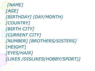 [NAME]
[AGE]
[BIRTHDAY] (DAY/MONTH)
[COUNTRY]
[BIRTH CITY]
[CURRENT CITY]
[NUMBER] [BROTHERS/SISTERS]
[HEIGHT]
[EYES/HAIR]
[LIKES /DISLIKES(HOBBY/SPORT)]
 