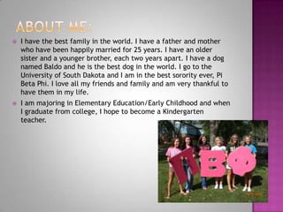 About Me:I have the best family in the world. I have a father and mother who have been happily married for 25 years. I have an older sister and a younger brother, each two years apart. I have a dog named Baldoand he is the best dog in the world. I go to the University of South Dakota and I am in the best sorority ever, Pi Beta Phi. I love all my friends and family and am very thankful to have them in my life. I am majoring in Elementary Education/Early Childhood and when I graduate from college, I hope to become a Kindergarten teacher. 
