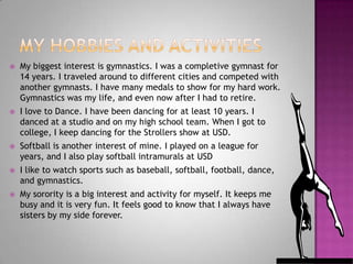 My hobbies and activitiesMy biggest interest is gymnastics. I was a completive gymnast for 14 years. I traveled around to different cities and competed with another gymnasts. I have many medals to show for my hard work. Gymnastics was my life, and even now after I had to retire. I love to Dance. I have been dancing for at least 10 years. I danced at a studio and on my high school team. When I got to college, I keep dancing for the Strollers show at USD. Softball is another interest of mine. I played on a league for years, and I also play softball intramurals at USDI like to watch sports such as baseball, softball, football, dance, and gymnastics. My sorority is a big interest and activity for myself. It keeps me busy and it is very fun. It feels good to know that I always have sisters by my side forever. 