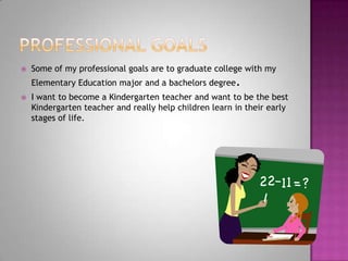 Professional GoalsSome of my professional goals are to graduate college with my Elementary Education major and a bachelors degree.I want to become a Kindergarten teacher and want to be the best Kindergarten teacher and really help children learn in their early stages of life. 