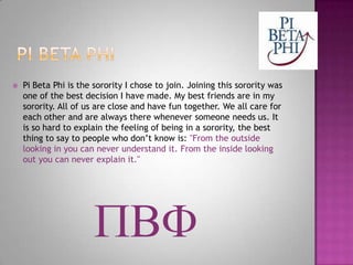Pi Beta PhiPi Beta Phi is the sorority I chose to join. Joining this sorority was one of the best decision I have made. My best friends are in my sorority. All of us are close and have fun together. We all care for each other and are always there whenever someone needs us. It is so hard to explain the feeling of being in a sorority, the best thing to say to people who don’t know is: "From the outside looking in you can never understand it. From the inside looking out you can never explain it."PBF 