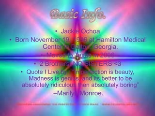• Jackie Ochoa
• Born November 19, 1996 at Hamilton Medical
           Center In Dalton, Georgia.
          • Moved to Texas in 2006
        • 2 Brothers, NO SISTERS <3
   • Quote I Live by : “Imperfection is beauty,
      Madness is genius, and its better to be
    absolutely ridiculous then absolutely boring”
               –Marilyn Monroe.
 