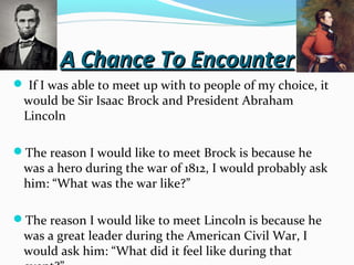 A Chance To Encounter
 If I was able to meet up with to people of my choice, it

would be Sir Isaac Brock and President Abraham
Lincoln

The reason I would like to meet Brock is because he

was a hero during the war of 1812, I would probably ask
him: “What was the war like?”

The reason I would like to meet Lincoln is because he

was a great leader during the American Civil War, I
would ask him: “What did it feel like during that

 