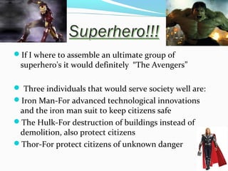 If I where to assemble an ultimate group of

superhero's it would definitely “The Avengers”

 Three individuals that would serve society well are:
Iron Man-For advanced technological innovations

and the iron man suit to keep citizens safe
The Hulk-For destruction of buildings instead of
demolition, also protect citizens
Thor-For protect citizens of unknown danger

 