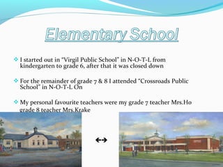  I started out in “Virgil Public School” in N-O-T-L from

kindergarten to grade 6, after that it was closed down

 For the remainder of grade 7 & 8 I attended “Crossroads Public

School” in N-O-T-L On

 My personal favourite teachers were my grade 7 teacher Mrs.Ho

grade 8 teacher Mrs.Krake





 