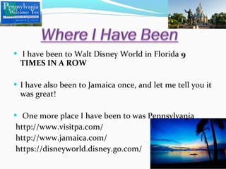  I have been to Walt Disney World in Florida 9

TIMES IN A ROW

 I have also been to Jamaica once, and let me tell you it

was great!

 One more place I have been to was Pennsylvania

http://www.visitpa.com/
http://www.jamaica.com/
https://disneyworld.disney.go.com/

 